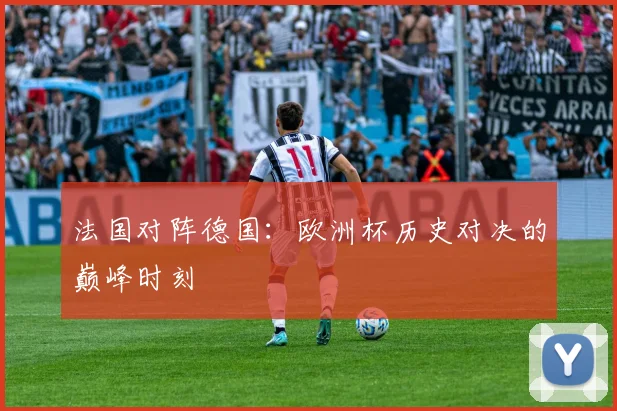 法国对阵德国：欧洲杯历史对决的巅峰时刻