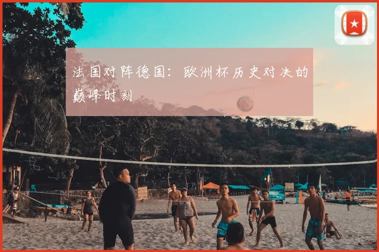 法国对阵德国：欧洲杯历史对决的巅峰时刻