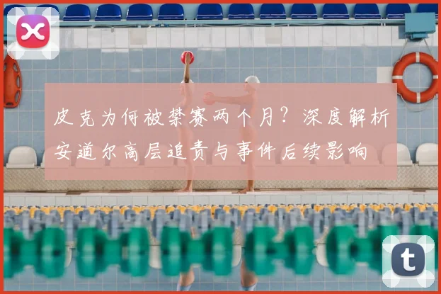 皮克为何被禁赛两个月？深度解析安道尔高层追责与事件后续影响