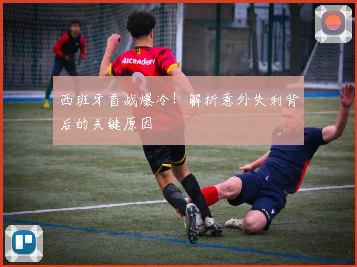 西班牙首战爆冷！解析意外失利背后的关键原因