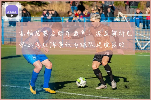 孔帕尼赛后怒斥裁判!深度解析巴黎逃点红牌争议与球队逆境应对