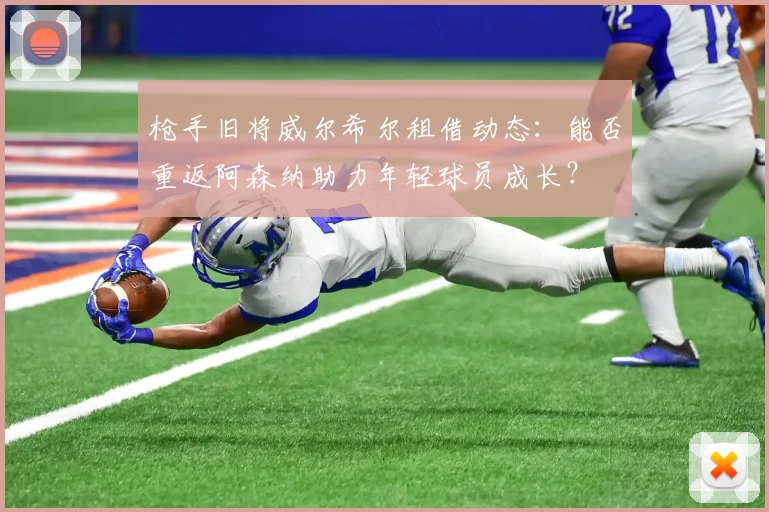 枪手旧将威尔希尔租借动态：能否重返阿森纳助力年轻球员成长？